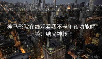 神马影院在线观看我不卡午夜功能解锁：结局神转
