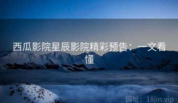 西瓜影院星辰影院精彩预告：一文看懂