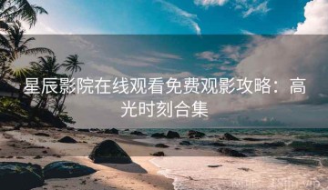 星辰影院在线观看免费观影攻略：高光时刻合集