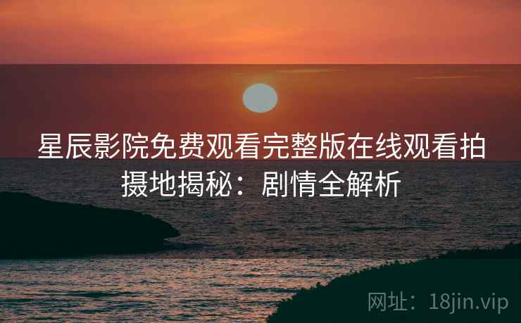 星辰影院免费观看完整版在线观看拍摄地揭秘：剧情全解析