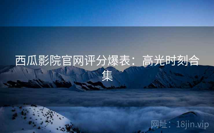 西瓜影院官网评分爆表：高光时刻合集