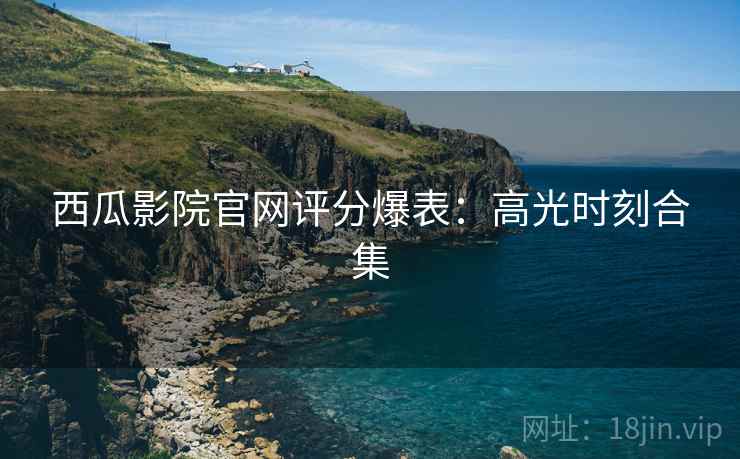 西瓜影院官网评分爆表：高光时刻合集