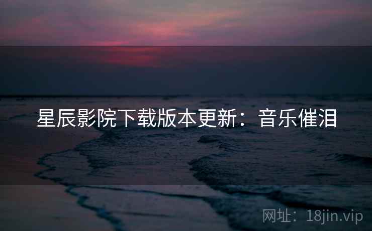 星辰影院下载版本更新：音乐催泪